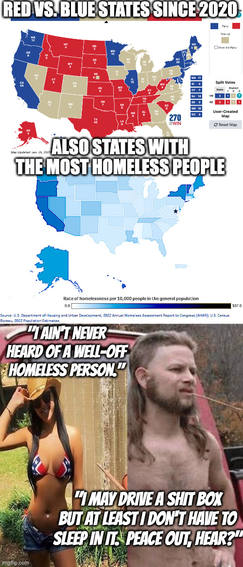 Rich, Poor, Red, Blue | RED VS. BLUE STATES SINCE 2020; ALSO STATES WITH THE MOST HOMELESS PEOPLE; "I ain't never heard of a well-off homeless person."; "I MAY DRIVE A SHIT BOX BUT AT LEAST I DON'T HAVE TO SLEEP IN IT.  PEACE OUT, HEAR?" | image tagged in same since 2000 electoral map,where all the homeless live,hill billy | made w/ Imgflip meme maker