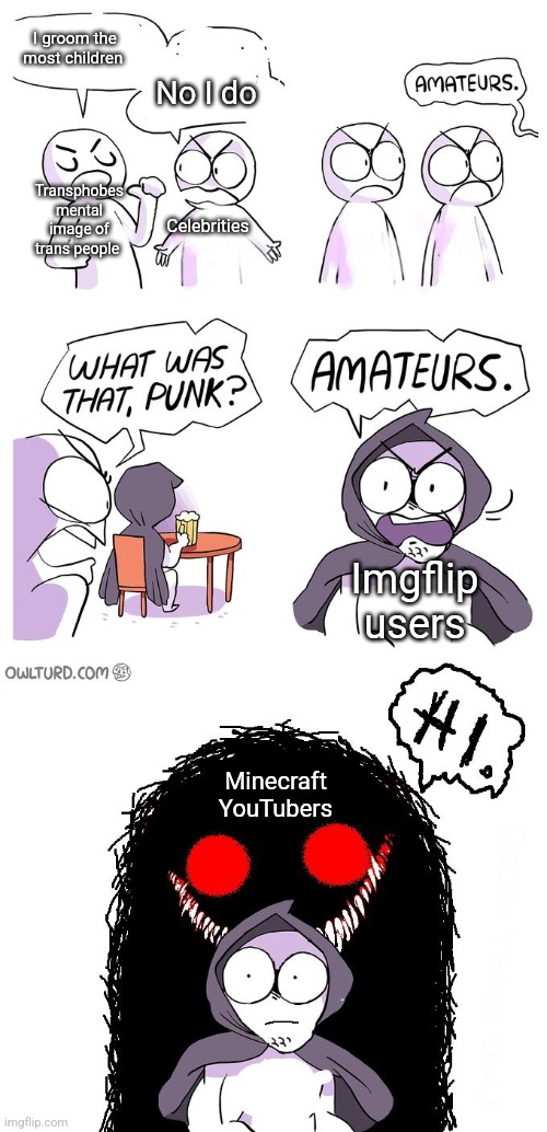 Made this bc I was bored taking a shit | No I do; I groom the most children; Transphobes mental image of trans people; Celebrities; Imgflip users; Minecraft YouTubers | image tagged in amateurs 3 0 | made w/ Imgflip meme maker