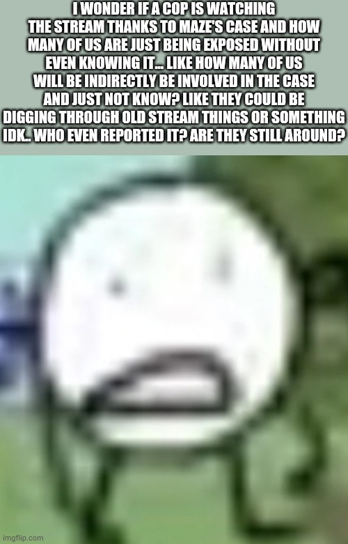 Sometimes, i wish i'd just stop thinking | I WONDER IF A COP IS WATCHING THE STREAM THANKS TO MAZE'S CASE AND HOW MANY OF US ARE JUST BEING EXPOSED WITHOUT EVEN KNOWING IT... LIKE HOW MANY OF US WILL BE INDIRECTLY BE INVOLVED IN THE CASE AND JUST NOT KNOW? LIKE THEY COULD BE DIGGING THROUGH OLD STREAM THINGS OR SOMETHING IDK.. WHO EVEN REPORTED IT? ARE THEY STILL AROUND? | image tagged in low quality circle | made w/ Imgflip meme maker