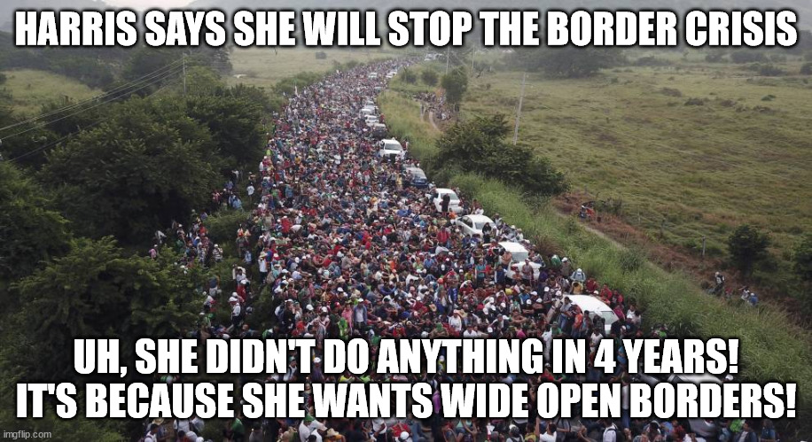 KAMALA HARRIS BORDER | HARRIS SAYS SHE WILL STOP THE BORDER CRISIS; UH, SHE DIDN'T DO ANYTHING IN 4 YEARS!
IT'S BECAUSE SHE WANTS WIDE OPEN BORDERS! | image tagged in biden border crisis,harris 2024,2024 election,kamala harris,open borders,trump 2024 | made w/ Imgflip meme maker