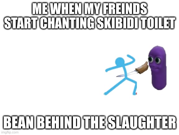 Blank White Template | ME WHEN MY FREINDS START CHANTING SKIBIDI TOILET; BEAN BEHIND THE SLAUGHTER | image tagged in blank white template | made w/ Imgflip meme maker