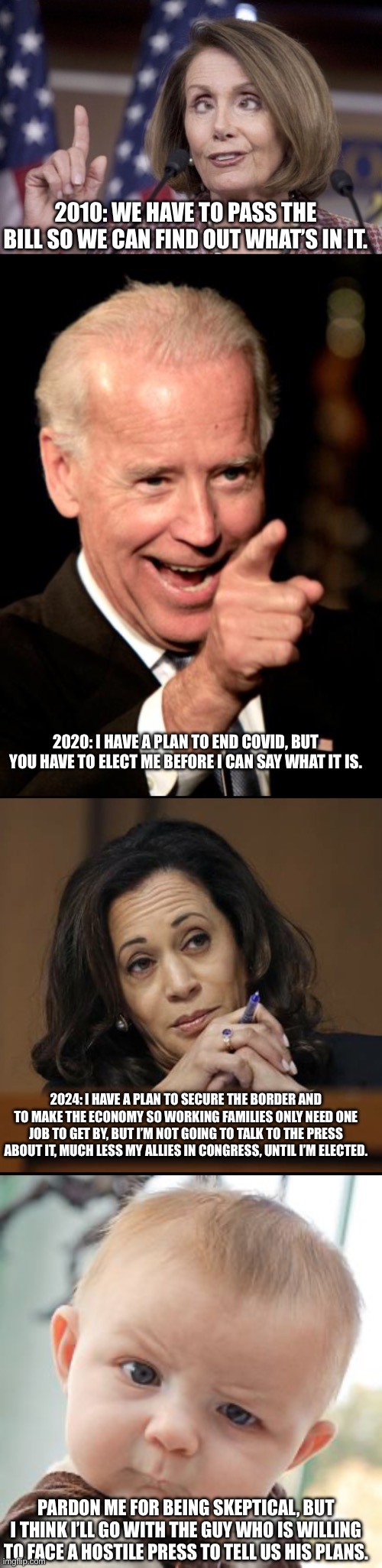 Neve get into a position that you don’t fully know what it involves. | 2010: WE HAVE TO PASS THE BILL SO WE CAN FIND OUT WHAT’S IN IT. 2020: I HAVE A PLAN TO END COVID, BUT YOU HAVE TO ELECT ME BEFORE I CAN SAY WHAT IT IS. 2024: I HAVE A PLAN TO SECURE THE BORDER AND TO MAKE THE ECONOMY SO WORKING FAMILIES ONLY NEED ONE JOB TO GET BY, BUT I’M NOT GOING TO TALK TO THE PRESS ABOUT IT, MUCH LESS MY ALLIES IN CONGRESS, UNTIL I’M ELECTED. PARDON ME FOR BEING SKEPTICAL, BUT I THINK I’LL GO WITH THE GUY WHO IS WILLING TO FACE A HOSTILE PRESS TO TELL US HIS PLANS. | image tagged in nancy pelosi,memes,smilin biden,kamala harris,skeptical baby | made w/ Imgflip meme maker