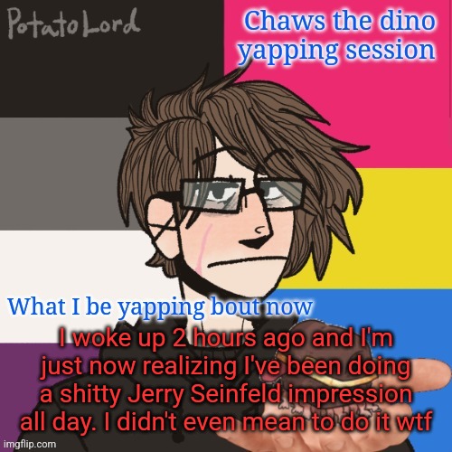 I'm goin crazy istg | I woke up 2 hours ago and I'm just now realizing I've been doing a shitty Jerry Seinfeld impression all day. I didn't even mean to do it wtf | image tagged in chaws_the_dino announcement temp | made w/ Imgflip meme maker