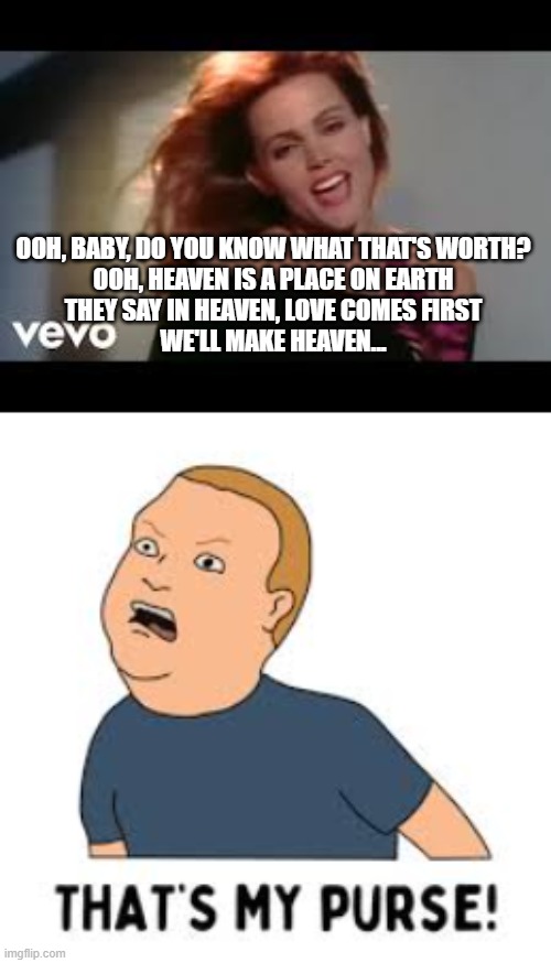 Heaven is a...thats my purse | OOH, BABY, DO YOU KNOW WHAT THAT'S WORTH?
OOH, HEAVEN IS A PLACE ON EARTH
THEY SAY IN HEAVEN, LOVE COMES FIRST
WE'LL MAKE HEAVEN... | image tagged in bobby hill thats my purse | made w/ Imgflip meme maker