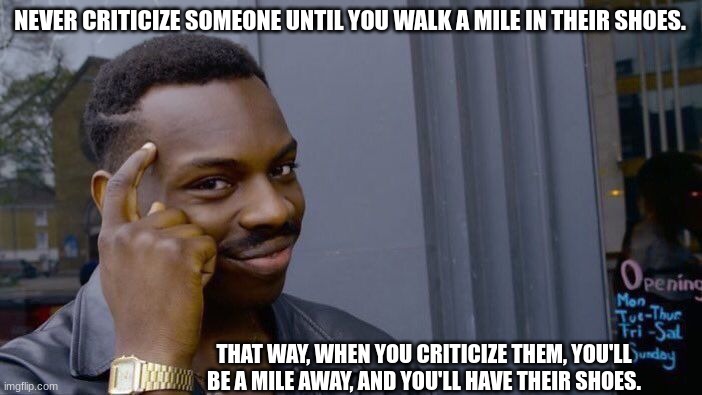 hehe | NEVER CRITICIZE SOMEONE UNTIL YOU WALK A MILE IN THEIR SHOES. THAT WAY, WHEN YOU CRITICIZE THEM, YOU'LL BE A MILE AWAY, AND YOU'LL HAVE THEIR SHOES. | image tagged in memes,roll safe think about it,funny,smort | made w/ Imgflip meme maker