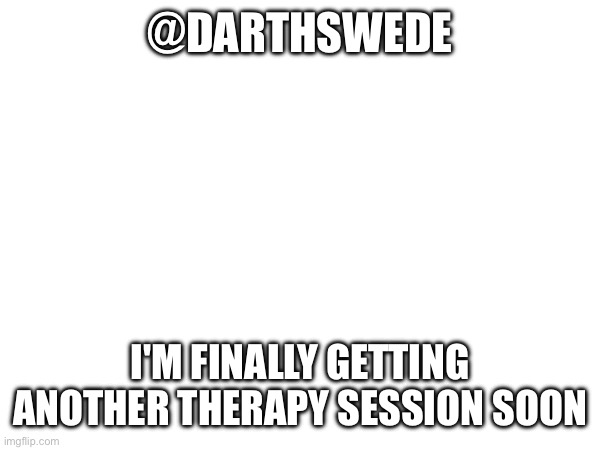 Finally I won't be a problem | @DARTHSWEDE; I'M FINALLY GETTING ANOTHER THERAPY SESSION SOON | image tagged in e | made w/ Imgflip meme maker