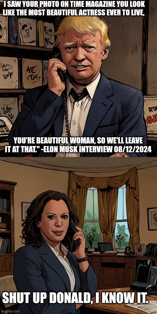 I SAW YOUR PHOTO ON TIME MAGAZINE YOU LOOK LIKE THE MOST BEAUTIFUL ACTRESS EVER TO LIVE, YOU'RE BEAUTIFUL WOMAN, SO WE'LL LEAVE IT AT THAT." -ELON MUSK INTERVIEW 08/12/2024; SHUT UP DONALD, I KNOW IT. | made w/ Imgflip meme maker