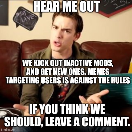 I am begging | HEAR ME OUT; WE KICK OUT INACTIVE MODS, AND GET NEW ONES. MEMES TARGETING USERS IS AGAINST THE RULES; IF YOU THINK WE SHOULD, LEAVE A COMMENT. | image tagged in matpat trash | made w/ Imgflip meme maker