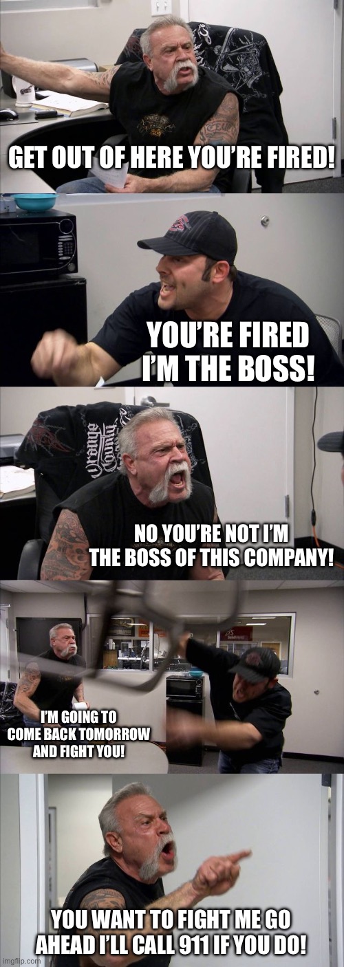 American Chopper Argument | GET OUT OF HERE YOU’RE FIRED! YOU’RE FIRED I’M THE BOSS! NO YOU’RE NOT I’M THE BOSS OF THIS COMPANY! I’M GOING TO COME BACK TOMORROW AND FIGHT YOU! YOU WANT TO FIGHT ME GO AHEAD I’LL CALL 911 IF YOU DO! | image tagged in memes,american chopper argument | made w/ Imgflip meme maker