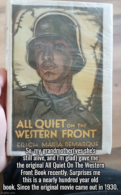 Since I'm heading to Colorado on Friday. I'm bringing this with me. | So, my grandmother(yes she's still alive, and I'm glad) gave me the original All Quiet On The Western Front Book recently. Surprises me this is a nearly hundred year old book. Since the original movie came out in 1930. | image tagged in all quiet on the western front,ww1,war,military,book,old people | made w/ Imgflip meme maker