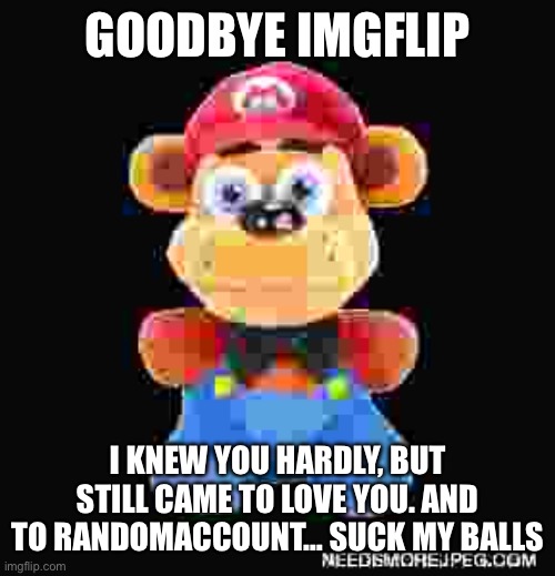 cursed freddy | GOODBYE IMGFLIP; I KNEW YOU HARDLY, BUT STILL CAME TO LOVE YOU. AND TO RANDOMACCOUNT… SUCK MY BALLS | image tagged in cursed freddy | made w/ Imgflip meme maker