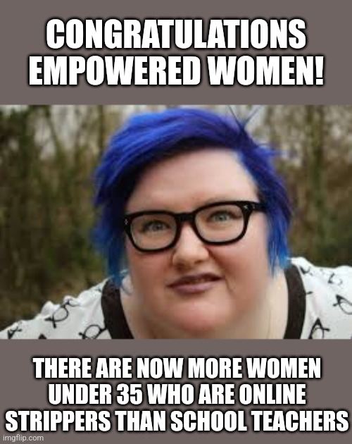 At least the teacher shortage can be explained. And feminists, its not objectification of women if you make money from it? | CONGRATULATIONS EMPOWERED WOMEN! THERE ARE NOW MORE WOMEN UNDER 35 WHO ARE ONLINE STRIPPERS THAN SCHOOL TEACHERS | image tagged in 400 lb blue haired ham planet,strippers,teachers,schools,liberal logic,modern problems require modern solutions | made w/ Imgflip meme maker