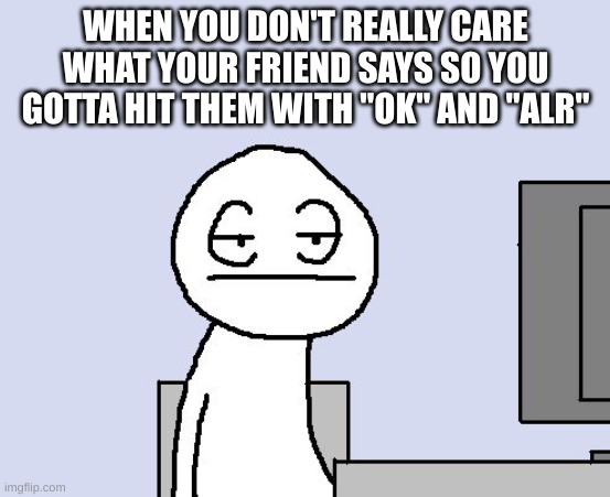 please stfu about the show | WHEN YOU DON'T REALLY CARE WHAT YOUR FRIEND SAYS SO YOU GOTTA HIT THEM WITH "OK" AND "ALR" | image tagged in bored of this crap | made w/ Imgflip meme maker