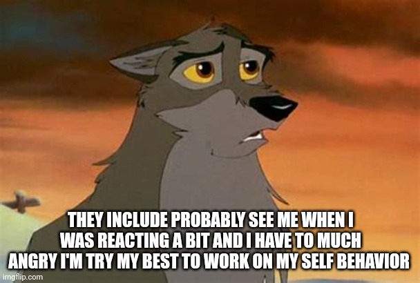 I'm Try My Best To Work On My Self Behavior | THEY INCLUDE PROBABLY SEE ME WHEN I WAS REACTING A BIT AND I HAVE TO MUCH ANGRY I'M TRY MY BEST TO WORK ON MY SELF BEHAVIOR | image tagged in balto | made w/ Imgflip meme maker