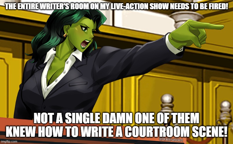 Yes, it STILL perturbs me. | THE ENTIRE WRITER'S ROOM ON MY LIVE-ACTION SHOW NEEDS TO BE FIRED! NOT A SINGLE DAMN ONE OF THEM KNEW HOW TO WRITE A COURTROOM SCENE! | image tagged in she-hulk courtroom | made w/ Imgflip meme maker