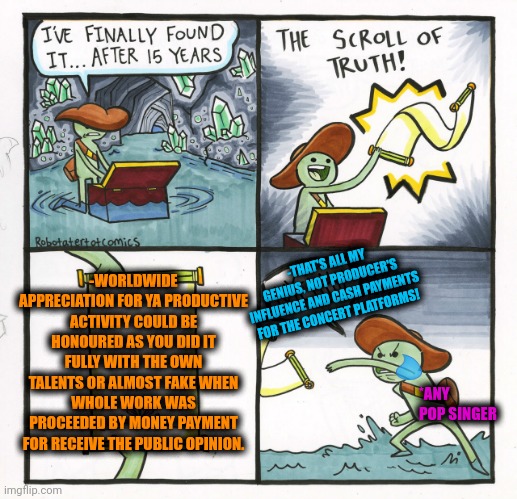 -You deserve it, pal. | -WORLDWIDE APPRECIATION FOR YA PRODUCTIVE ACTIVITY COULD BE HONOURED AS YOU DID IT FULLY WITH THE OWN TALENTS OR ALMOST FAKE WHEN WHOLE WORK WAS PROCEEDED BY MONEY PAYMENT FOR RECEIVE THE PUBLIC OPINION. -THAT'S ALL MY GENIUS, NOT PRODUCER'S INFLUENCE AND CASH PAYMENTS FOR THE CONCERT PLATFORMS! *ANY POP SINGER | image tagged in memes,the scroll of truth,how to handle fame,true story bro,appreciation,talent | made w/ Imgflip meme maker