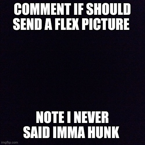 Should I ? | COMMENT IF SHOULD SEND A FLEX PICTURE; NOTE I NEVER SAID IMMA HUNK | image tagged in black screen | made w/ Imgflip meme maker