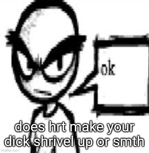 ok | does hrt make your dick shrivel up or smth | image tagged in ok | made w/ Imgflip meme maker