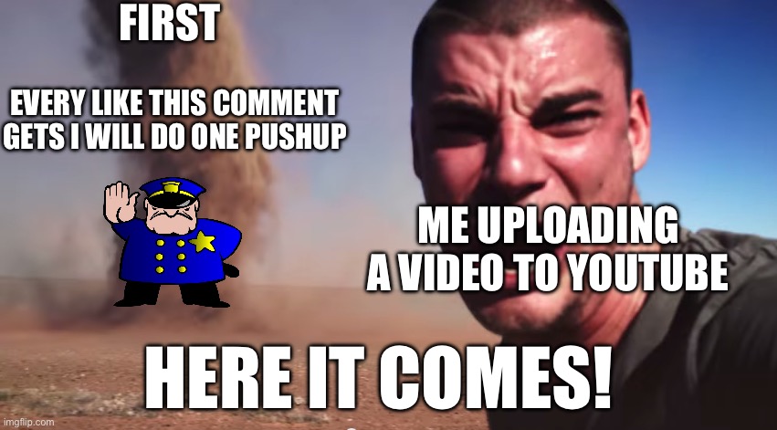 Here it comes | FIRST; EVERY LIKE THIS COMMENT GETS I WILL DO ONE PUSHUP; ME UPLOADING A VIDEO TO YOUTUBE; HERE IT COMES! | image tagged in here it comes,youtube,uttp | made w/ Imgflip meme maker