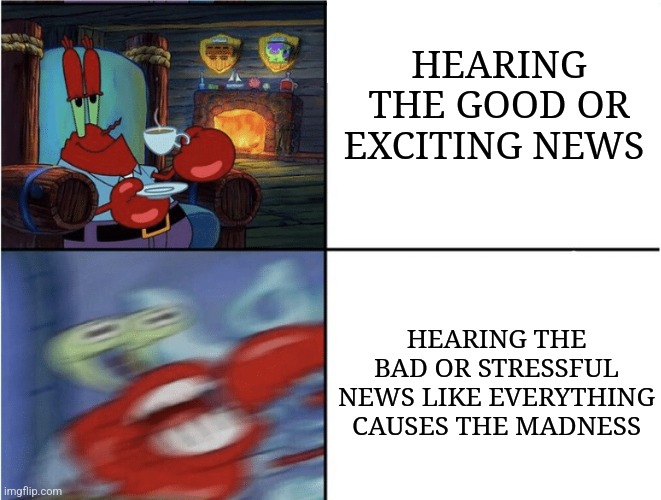 Mr Krabs calm then angry | HEARING THE GOOD OR EXCITING NEWS; HEARING THE BAD OR STRESSFUL NEWS LIKE EVERYTHING CAUSES THE MADNESS | image tagged in mr krabs calm then angry | made w/ Imgflip meme maker