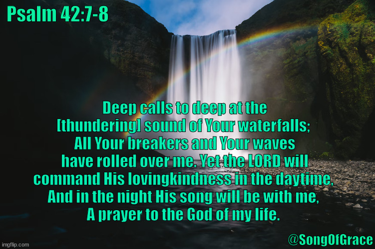 Psalm 42:7-8 | Psalm 42:7-8; Deep calls to deep at the [thundering] sound of Your waterfalls; 
All Your breakers and Your waves have rolled over me. Yet the LORD will command His lovingkindness in the daytime, 
And in the night His song will be with me, 
A prayer to the God of my life. @SongOfGrace | image tagged in biblical encouragement | made w/ Imgflip meme maker