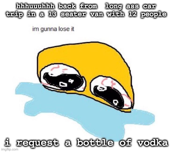 im gunna lose it | hhhuuuhhh back from  long ass car trip in a 13 seater van with 12 people; i request a bottle of vodka | image tagged in im gunna lose it | made w/ Imgflip meme maker