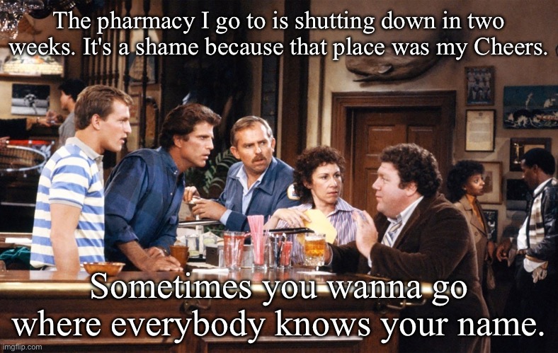 Cheers | The pharmacy I go to is shutting down in two weeks. It's a shame because that place was my Cheers. Sometimes you wanna go where everybody knows your name. | image tagged in where everybody knows your name,cheers,pharmacy,drugs | made w/ Imgflip meme maker