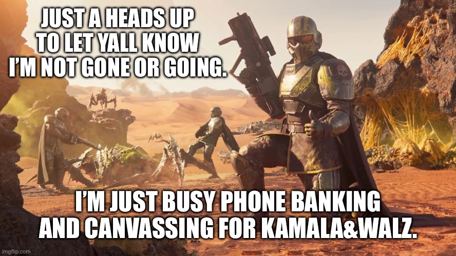 I’m with yall in spirit giving upvotes when I can. | JUST A HEADS UP TO LET YALL KNOW I’M NOT GONE OR GOING. I’M JUST BUSY PHONE BANKING AND CANVASSING FOR KAMALA&WALZ. | image tagged in helldivers 2,psa,2024,left is best,kamala harris | made w/ Imgflip meme maker