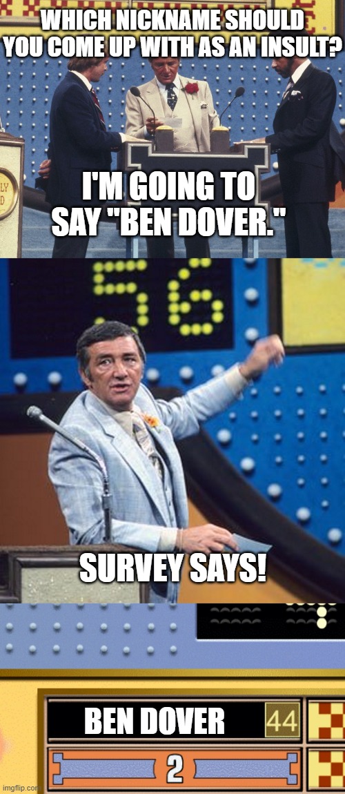 Ben Dover | WHICH NICKNAME SHOULD YOU COME UP WITH AS AN INSULT? I'M GOING TO SAY "BEN DOVER."; SURVEY SAYS! BEN DOVER | image tagged in family feud survey says,memes,funny,why are you reading this | made w/ Imgflip meme maker