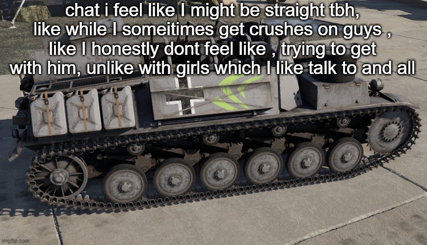 Nvidia Tank | chat i feel like I might be straight tbh, like while I someitimes get crushes on guys , like I honestly dont feel like , trying to get with him, unlike with girls which I like talk to and all | image tagged in nvidia tank | made w/ Imgflip meme maker