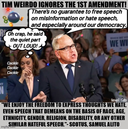 kamala and weirdo tim walz ignore the 1st amendment | TIM WEIRDO IGNORES THE 1ST AMENDMENT! There's no guarantee to free speech
on misinformation or hate speech,
and especially around our democracy. Oh crap, he said
the quiet part
OUT LOUD! Cackle
Cackle
Cackle; Angel Soto; "WE ENJOY THE FREEDOM TO EXPRESS THOUGHTS WE HATE,
EVEN SPEECH THAT DEMEANS ON THE BASIS OF RACE, AGE,
ETHNICITY, GENDER, RELIGION, DISABILITY, OR ANY OTHER
SIMILAR HATEFUL SPEECH."- SCOTUS, SAMUEL ALITO | image tagged in kamala and weirdo tim walz,kamala harris,1st amendment,free speech,democracy,presidential election | made w/ Imgflip meme maker