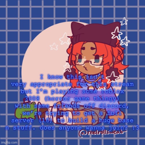 leaving this for another mod to approve just in case :3 | I know this isn’t very appropriate for this stream but I’m playing some roblox 3008 (horror game thingy) with some friends off discord, we’re trying to get a full server (16) to build a huge base n stuff. does anyone wanna join? :3 | made w/ Imgflip meme maker