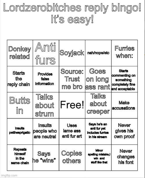 It’s easy! It’s fun! Make it a template! | Lordzerobitches reply bingo!
It’s easy! Soyjack; Anti furs; Furries when:; Donkey related; nah/nope/etc; Source: Trust me bro; Starts the reply chain; Starts commenting on something completely fine and acceptable; Goes on long ass rant; Provides false information; Talks about creeper; Make accusations; Talks about strum; Butts in; Insults petthesprigatto; Insults people who are neutral; Never gives his own proof; Says he’s an anti fur yet includes furries in his stream; Uses lame ass anti fur art; Says he “wins”; Never changes his font; Repeats himself in the same chain; Copies others; Minor spelling mistake,I win  and stuff like that | image tagged in blank bingo | made w/ Imgflip meme maker