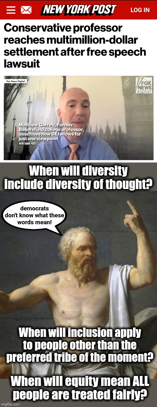 Kern Community College District must pay former Professor Matthew Garrett $2.4 million | When will diversity include diversity of thought? democrats
don't know what these
words mean! When will inclusion apply to people other than the preferred tribe of the moment? When will equity mean ALL
people are treated fairly? | image tagged in memes,democrats,diversity,totalitarianism,corruption,settlement | made w/ Imgflip meme maker