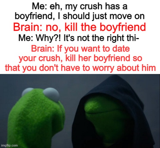 When your intrusive thoughts try to get your back... | Me: eh, my crush has a boyfriend, I should just move on; Brain: no, kill the boyfriend; Me: Why?! It's not the right thi-; Brain: If you want to date your crush, kill her boyfriend so that you don't have to worry about him | image tagged in memes,evil kermit,intrusive thoughts,crush,when your crush,taken | made w/ Imgflip meme maker