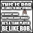 Helpful Gamer | THIS IS BOB; HE LIKES TO HELP OTHERS; HE DOESN'T MAKE EVERYTHING ABOUT HIMSELF; HE'S A TEAM PLAYER; BE LIKE BOB. | image tagged in be like bob | made w/ Imgflip meme maker