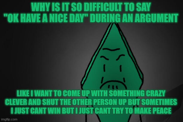 YOU LITTLE CBOWAR;SIDBG09VEDPN0FJ 8VN8GBTR | WHY IS IT SO DIFFICULT TO SAY "OK HAVE A NICE DAY" DURING AN ARGUMENT; LIKE I WANT TO COME UP WITH SOMETHING CRAZY CLEVER AND SHUT THE OTHER PERSON UP BUT SOMETIMES I JUST CANT WIN BUT I JUST CANT TRY TO MAKE PEACE | image tagged in angry rhombus | made w/ Imgflip meme maker