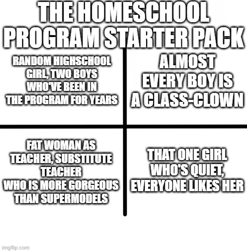 Blank Starter Pack | THE HOMESCHOOL PROGRAM STARTER PACK; ALMOST EVERY BOY IS A CLASS-CLOWN; RANDOM HIGHSCHOOL GIRL, TWO BOYS WHO'VE BEEN IN THE PROGRAM FOR YEARS; FAT WOMAN AS TEACHER, SUBSTITUTE TEACHER WHO IS MORE GORGEOUS THAN SUPERMODELS; THAT ONE GIRL WHO'S QUIET, EVERYONE LIKES HER | image tagged in memes,blank starter pack | made w/ Imgflip meme maker