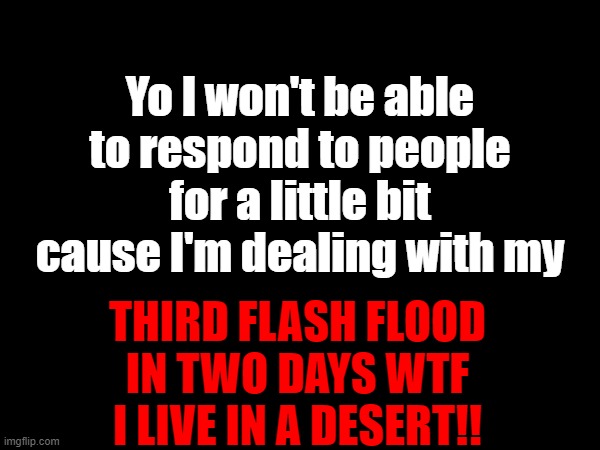 Yo I won't be able to respond to people for a little bit cause I'm dealing with my; THIRD FLASH FLOOD IN TWO DAYS WTF I LIVE IN A DESERT!! | made w/ Imgflip meme maker