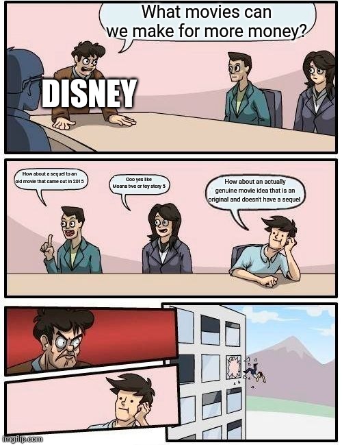 Boardroom Meeting Suggestion | What movies can we make for more money? DISNEY; How about a sequel to an old movie that came out in 2015; Ooo yes like Moana two or toy story 5; How about an actually genuine movie idea that is an original and doesn't have a sequel | image tagged in memes,boardroom meeting suggestion | made w/ Imgflip meme maker