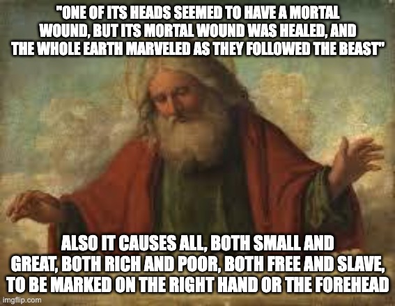 god | "ONE OF ITS HEADS SEEMED TO HAVE A MORTAL WOUND, BUT ITS MORTAL WOUND WAS HEALED, AND THE WHOLE EARTH MARVELED AS THEY FOLLOWED THE BEAST"; ALSO IT CAUSES ALL, BOTH SMALL AND GREAT, BOTH RICH AND POOR, BOTH FREE AND SLAVE, TO BE MARKED ON THE RIGHT HAND OR THE FOREHEAD | image tagged in god | made w/ Imgflip meme maker