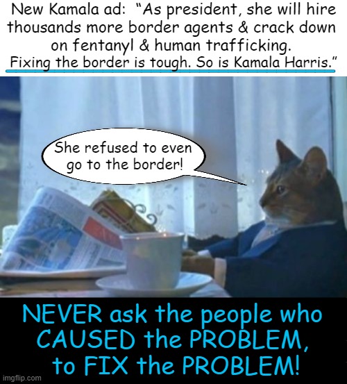 Lies, lies, & more darn lies... | New Kamala ad:  “As president, she will hire
thousands more border agents & crack down 
on fentanyl & human trafficking. __________________________________; Fixing the border is tough. So is Kamala Harris.”; She refused to even 
go to the border! NEVER ask the people who 
CAUSED the PROBLEM, 
to FIX the PROBLEM! | image tagged in kamala harris,open borders,cause the problem,you can't fix stupid,ironic,political humor | made w/ Imgflip meme maker