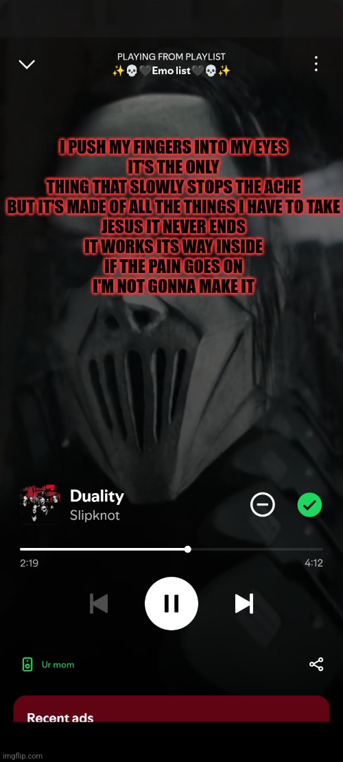 W song fr | I PUSH MY FINGERS INTO MY EYES
IT'S THE ONLY THING THAT SLOWLY STOPS THE ACHE
BUT IT'S MADE OF ALL THE THINGS I HAVE TO TAKE
JESUS IT NEVER ENDS
IT WORKS ITS WAY INSIDE
IF THE PAIN GOES ON
I'M NOT GONNA MAKE IT | image tagged in slipknot | made w/ Imgflip meme maker