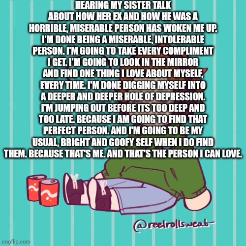 Yesbecauseyes's temp | HEARING MY SISTER TALK ABOUT HOW HER EX AND HOW HE WAS A HORRIBLE, MISERABLE PERSON HAS WOKEN ME UP. I'M DONE BEING A MISERABLE, INTOLERABLE PERSON. I'M GOING TO TAKE EVERY COMPLIMENT I GET. I'M GOING TO LOOK IN THE MIRROR AND FIND ONE THING I LOVE ABOUT MYSELF, EVERY TIME. I'M DONE DIGGING MYSELF INTO A DEEPER AND DEEPER HOLE OF DEPRESSION. I'M JUMPING OUT BEFORE ITS TOO DEEP AND TOO LATE. BECAUSE I AM GOING TO FIND THAT PERFECT PERSON. AND I'M GOING TO BE MY USUAL, BRIGHT AND GOOFY SELF WHEN I DO FIND THEM. BECAUSE THAT'S ME. AND THAT'S THE PERSON I CAN LOVE. | image tagged in yesbecauseyes's temp | made w/ Imgflip meme maker