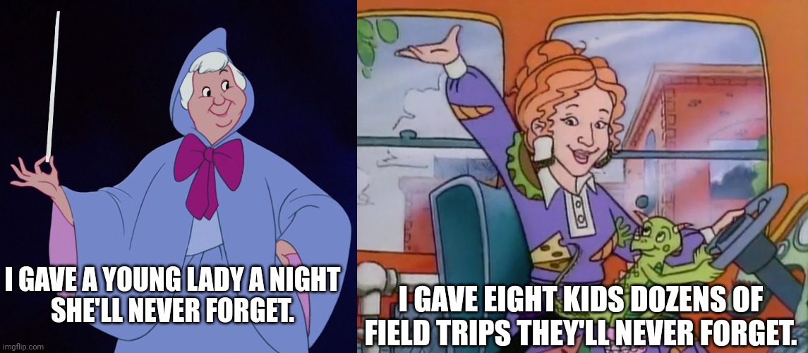 The Fairy Godmother versus Miss Frizzle | I GAVE EIGHT KIDS DOZENS OF FIELD TRIPS THEY'LL NEVER FORGET. I GAVE A YOUNG LADY A NIGHT
SHE'LL NEVER FORGET. | image tagged in fairy godmother,cinderella,disney,miss frizzle,the magic school bus,scholastic | made w/ Imgflip meme maker