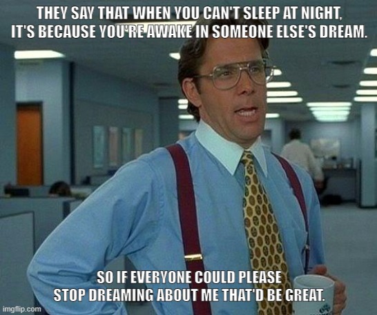 Stop Dreaming About Me | THEY SAY THAT WHEN YOU CAN'T SLEEP AT NIGHT, IT'S BECAUSE YOU'RE AWAKE IN SOMEONE ELSE'S DREAM. SO IF EVERYONE COULD PLEASE STOP DREAMING ABOUT ME THAT'D BE GREAT. | image tagged in memes,that would be great | made w/ Imgflip meme maker