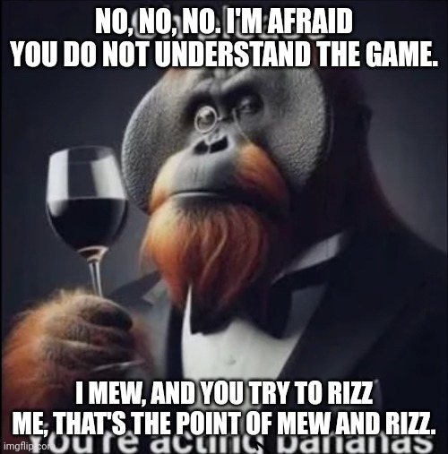 Oh please you're acting bananas | NO, NO, NO. I'M AFRAID YOU DO NOT UNDERSTAND THE GAME. I MEW, AND YOU TRY TO RIZZ ME, THAT'S THE POINT OF MEW AND RIZZ. | image tagged in oh please you're acting bananas | made w/ Imgflip meme maker