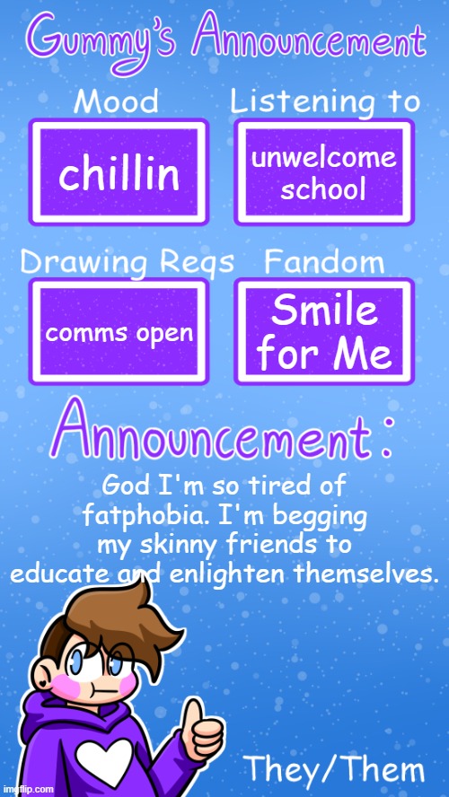 loud exasperated sigh | chillin; unwelcome school; Smile for Me; comms open; God I'm so tired of fatphobia. I'm begging my skinny friends to educate and enlighten themselves. | image tagged in gummy's announcement template version 4 | made w/ Imgflip meme maker