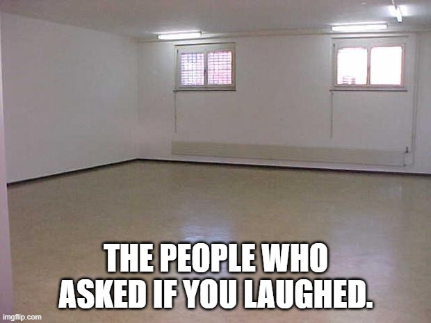 Empty Room | THE PEOPLE WHO ASKED IF YOU LAUGHED. | image tagged in empty room | made w/ Imgflip meme maker