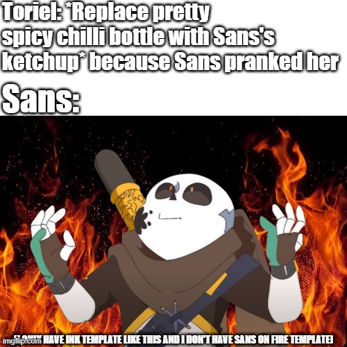 Sans on Fireeeeeeeeeeeeeeeeeee | Toriel: *Replace pretty spicy chilli bottle with Sans's ketchup* because Sans pranked her; Sans:; (I ONLY HAVE INK TEMPLATE LIKE THIS AND I DON'T HAVE SANS ON FIRE TEMPLATE) | image tagged in ink sans on fire,sans undertale,undertale - toriel,oh god i have done it again | made w/ Imgflip meme maker